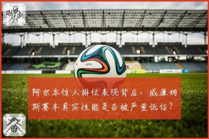 阿尔本惊人排位表现背后,威廉姆斯赛车真实性能是否被严重低估?