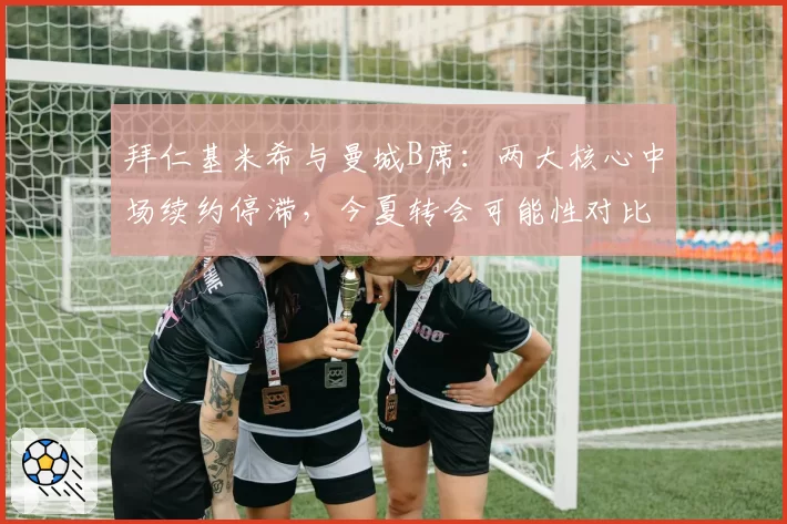 拜仁基米希与曼城B席：两大核心中场续约停滞，今夏转会可能性对比