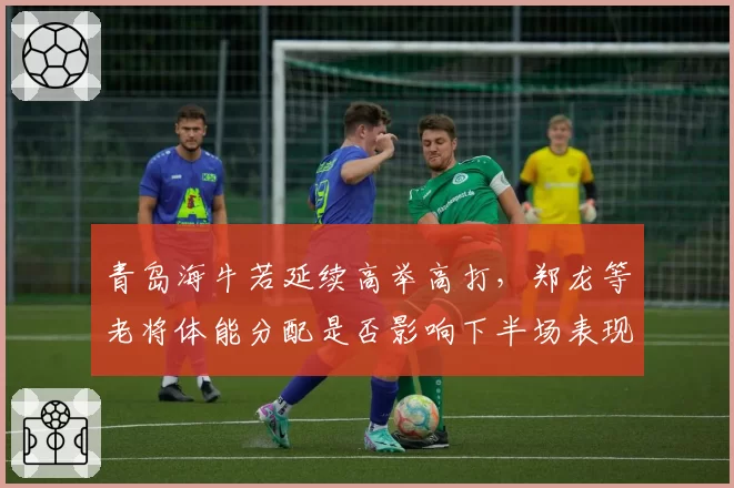 青岛海牛若延续高举高打，郑龙等老将体能分配是否影响下半场表现？