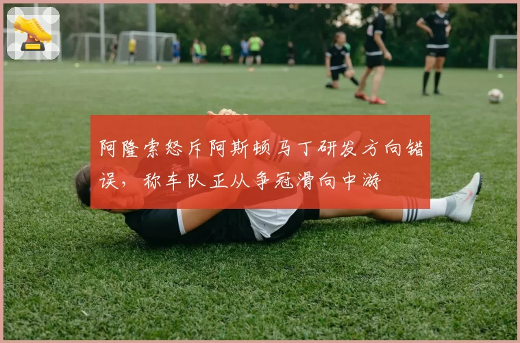 阿隆索怒斥阿斯顿马丁研发方向错误，称车队正从争冠滑向中游