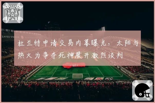 杜兰特申请交易内幕曝光，太阳与热火为争夺死神展开激烈谈判