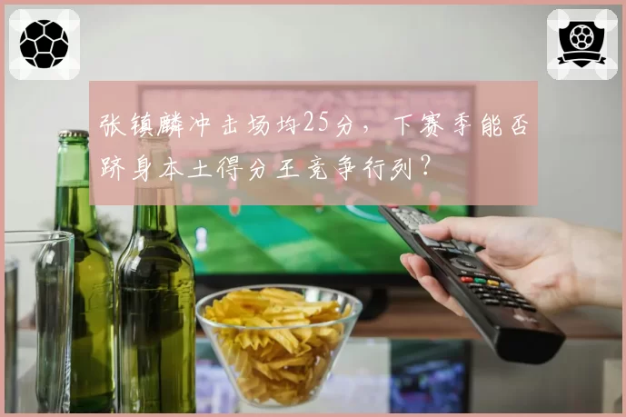 张镇麟冲击场均25分,下赛季能否跻身本土得分王竞争行列?