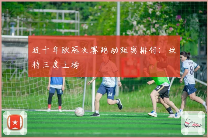 近十年欧冠决赛跑动距离排行:坎特三度上榜